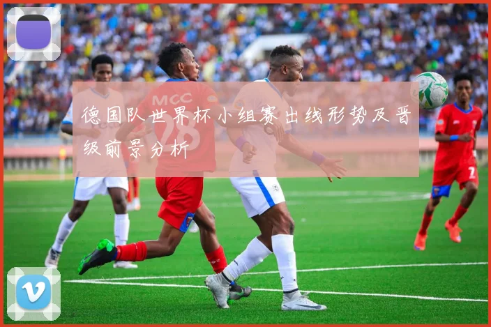 德国队世界杯小组赛出线形势及晋级前景分析