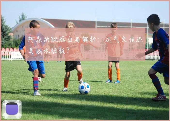 阿森纳欧冠出局解析：运气欠佳还是战术短板？