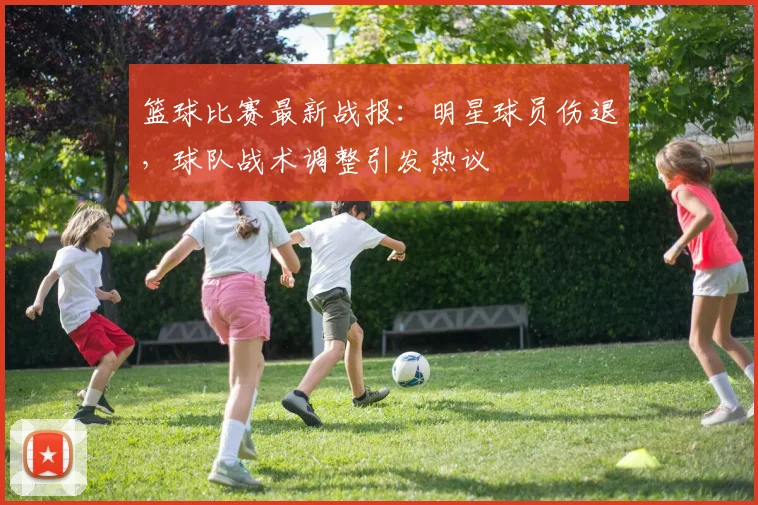 篮球比赛最新战报：明星球员伤退，球队战术调整引发热议