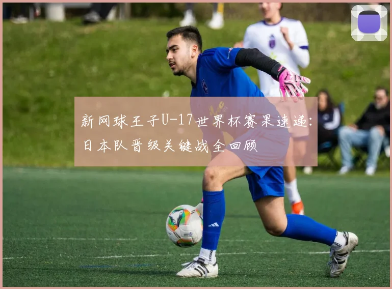 新网球王子U-17世界杯赛果速递：日本队晋级关键战全回顾
