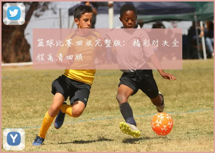 篮球比赛回放完整版：精彩对决全程高清回顾