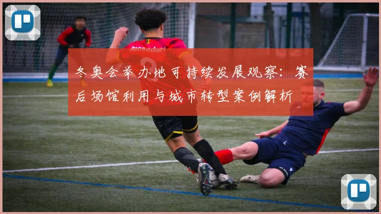 冬奥会举办地可持续发展观察：赛后场馆利用与城市转型案例解析
