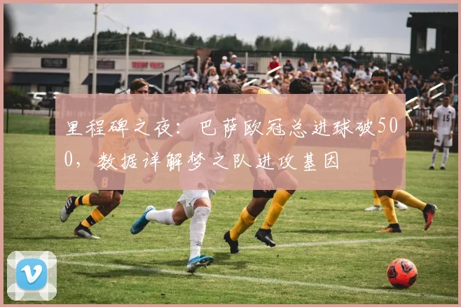 里程碑之夜:巴萨欧冠总进球破500,数据详解梦之队进攻基因