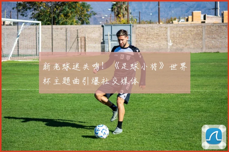 新老球迷共鸣！《足球小将》世界杯主题曲引爆社交媒体