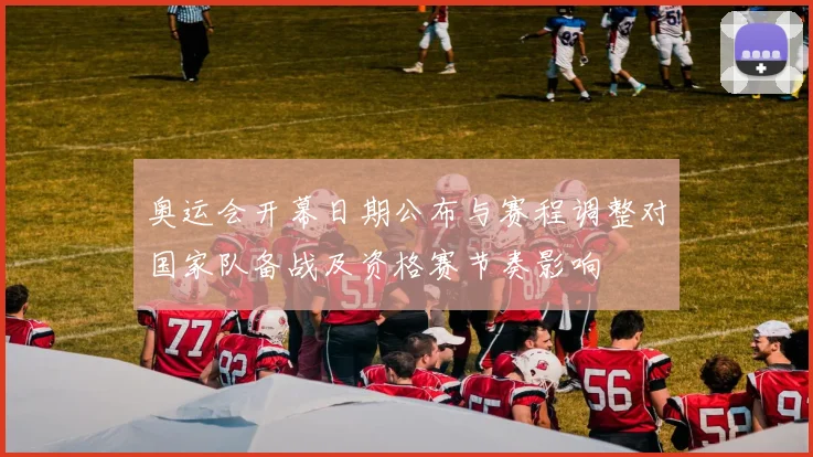 奥运会开幕日期公布与赛程调整对国家队备战及资格赛节奏影响
